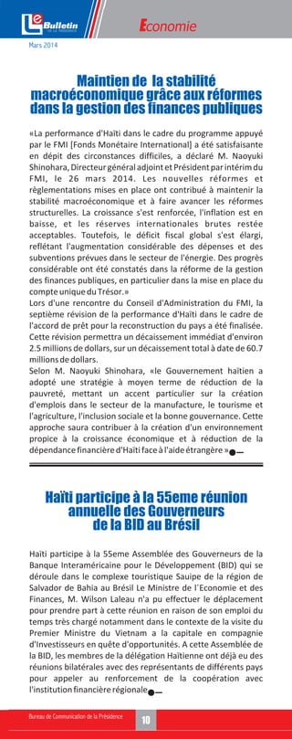 Economie
«La performance d'Haïti dans le cadre du programme appuyé
par le FMI [Fonds Monétaire International] a été satisfaisante
en dépit des circonstances difficiles, a déclaré M. Naoyuki
Shinohara,DirecteurgénéraladjointetPrésidentparintérimdu
FMI, le 26 mars 2014. Les nouvelles réformes et
règlementations mises en place ont contribué à maintenir la
stabilité macroéconomique et à faire avancer les réformes
structurelles. La croissance s'est renforcée, l'inflation est en
baisse, et les réserves internationales brutes restée
acceptables. Toutefois, le déficit fiscal global s'est élargi,
reflétant l'augmentation considérable des dépenses et des
subventions prévues dans le secteur de l'énergie. Des progrès
considérable ont été constatés dans la réforme de la gestion
des finances publiques, en particulier dans la mise en place du
compteuniqueduTrésor.»
Lors d'une rencontre du Conseil d'Administration du FMI, la
septième révision de la performance d'Haïti dans le cadre de
l'accord de prêt pour la reconstruction du pays a été finalisée.
Cette révision permettra un décaissement immédiat d'environ
2.5 millions de dollars, sur un décaissement total à date de 60.7
millionsdedollars.
Selon M. Naoyuki Shinohara, «le Gouvernement haïtien a
adopté une stratégie à moyen terme de réduction de la
pauvreté, mettant un accent particulier sur la création
d'emplois dans le secteur de la manufacture, le tourisme et
l'agriculture, l'inclusion sociale et la bonne gouvernance. Cette
approche saura contribuer à la création d'un environnement
propice à la croissance économique et à réduction de la
dépendancefinancièred'Haïtifaceàl'aideétrangère».
Maintien de la stabilité
macroéconomique grâce aux réformes
dans la gestion des finances publiques
Mars 2014
Haïti participe à la 55eme Assemblée des Gouverneurs de la
Banque Interaméricaine pour le Développement (BID) qui se
déroule dans le complexe touristique Sauipe de la région de
Salvador de Bahia au Brésil Le Ministre de l´Economie et des
Finances, M. Wilson Laleau n'a pu effectuer le déplacement
pour prendre part à cette réunion en raison de son emploi du
temps très chargé notamment dans le contexte de la visite du
Premier Ministre du Vietnam a la capitale en compagnie
d'Investisseurs en quête d'opportunités. A cette Assemblée de
la BID, les membres de la délégation Haïtienne ont déjà eu des
réunions bilatérales avec des représentants de différents pays
pour appeler au renforcement de la coopération avec
l'institutionfinancièrerégionale.
Haïti participe à la 55eme réunion
annuelle des Gouverneurs
de la BID au Brésil
 