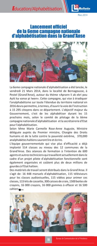 Education/Alphabétisation
La 6eme campagne nationale d'alphabétisation a été lancée, le
vendredi 21 Mars 2014, dans la localité de Bernagousse, à
Pestel (Grand'Anse), autour du thème «Aprann li ak ekri pou
Ayiti ka vanse pi lwen». Cette campagne, qui vise à éradiquer
l'analphabétisme sur toute l'étendue du territoire national en
2016 devra permettre, à termes, d'ouvrir la voie de l'instruction
à 15 295 citoyens dans ce département. L'objectif majeur du
Gouvernement, c'est de les alphabétiser durant les 15
prochains mois, selon le comité de pilotage de la 6ème
campagnenationaled'alphabétisation etlasecrétaireried'Etat
pourl'alphabétisation.
Selon Mme Marie Carmelle Rose-Anne Auguste, Ministre
déléguée auprès du Premier ministre, Chargée des Droits
humains et de la lutte contre la pauvreté extrême, 370,000
analphabèteshaïtienssaurontlireetécrire.
L'équipe gouvernementale qui vise plus d'efficacité a déjà
implanté 514 classes au niveau des 12 communes de la
Grand'Anse. Des séances de formation à l'intention de 600
agentsetautrestechniciensquitravaillentactuellementdansle
cadre d'un projet pilote d'alphabétisation fonctionnelle sont
également organisées et coûtent plus de deux millions de
gourdesàl'Etathaïtien.
Des matériels de travail seront distribués dans la Grand'Anse. Il
s'agit de: 16 448 manuels d'alphabétisation, 115 téléviseurs
pour les classes audiovisuelles, 115 vidéos pour animer ces
classes,115kitsdecassette,300caissesdecraie,1500boitesde
crayons, 16 000 crayons, 16 000 gommes à effacer et 16 500
cahiers.
Lancement officiel
de la 6eme campagne nationale
d'alphabétisation dans la Grand'Anse
Mars 2014
 