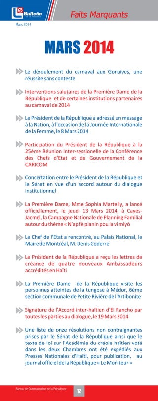MARS 2014
• Le déroulement du carnaval aux Gonaïves, une
réussitesansconteste
• Le Président de la République a adressé un message
à la Nation, à l'occasion de la Journée Internationale
delaFemme,le8Mars2014
• Concertation entre le Président de la République et
le Sénat en vue d'un accord autour du dialogue
institutionnel
• Le Chef de l'Etat a rencontré, au Palais National, le
MairedeMontréal,M.DenisCoderre
• La Première Dame de la République visite les
personnes atteintes de la tungose à Médor, 6ème
sectioncommunaledePetiteRivièredel'Artibonite
• Une liste de onze résolutions non contraignantes
prises par le Sénat de la République ainsi que le
texte de loi sur l'Académie du créole haïtien voté
dans les deux Chambres ont été expédiés aux
Presses Nationales d'Haïti, pour publication, au
journalofficieldelaRépublique«LeMoniteur»
• Interventions salutaires de la Première Dame de la
République et de certaines institutions partenaires
aucarnavalde2014
• Participation du Président de la République à la
25ème Réunion Inter-sessionelle de la Conférence
des Chefs d'Etat et de Gouvernement de la
CARICOM
• La Première Dame, Mme Sophia Martelly, a lancé
officiellement, le jeudi 13 Mars 2014, à Cayes-
Jacmel, la Campagne Nationale de Planning Familial
autourduthème«N'apfèplaninpoulavimiyò
• Le Président de la République a reçu les lettres de
créance de quatre nouveaux Ambassadeurs
accréditésenHaïti
• Signature de l'Accord inter-haïtien d'El Rancho par
touteslespartiesaudialogue,le19Mars2014
Mars 2014
 