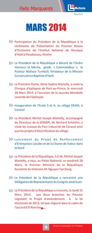 MARS 2014
• Participation du Président de la République à la
cérémonie de Présentation du Premier Noyau
d'Orchestre de l'Institut National de Musique
d'HaïtiàPandiassou,Hinche
• La Première Dame, Mme Sophia Martelly, a visité la
Clinique d'épilepsie de Port-au-Prince, le mercredi
26 Mars 2014, à l'occasion de la Journée Mondiale
Lavandedel'Epilespie
• Le Président Michel Joseph Martelly, accompagné
du Directeur de la SONAPI, M. Bernard Schettini, a
visité les travaux du Parc industriel de Caracol ainsi
quelesprojetsd'électrificationduvillage
• Le Président de la République, S.E.M. Michel Joseph
Martelly, a reçu, au Palais National, ce vendredi 28
Mars, le Premier Ministre de la République
SocialisteduVietnam,M.NguyenTanDung
• Le Président de la République a transmis, le lundi 31
Mars 2014, aux deux branches du Pouvoir
Législatif, le Projet d'amendement à la loi
électorale de 2013, tel que négocié dans le cadre de
l'accordd'ElRancho.
• Le Président de la République a décoré de l'Ordre
Honneur et Mérite, grade « Commandeur », le
Pasteur Wallace Turnbull, fondateur de la Mission
ConservatriceBaptisted'Haïti
• Inauguration de l'Ecole S et H, au village EKAM, à
Caracol
• Lancement du Projet de Renforcement
d'Entreprises Locales et de la Chaine de Valeur dans
leNord
• Le Président de la République a rencontré une
DélégationdeReprésentantsduCongrèsaméricain
Mars 2014
 