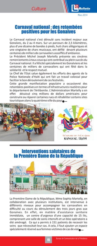 15
Le Carnaval national s'est déroulé sans incident majeur aux
Gonaïves, du 2 au 4 mars. Sur un parcours de 2,5 kilomètres,
plus d'une dizaine de bandes à pieds, huit chars allégoriques et
une vingtaine de chars musicaux, ont défilé devant plusieurs
centainesdemilliersdecarnavaliersassoiffésd'ambiance.
Le Président Michel Joseph Martelly présente ses sincères
remerciements à tous ceux qui ont contribué au plein succès du
Carnaval national. Il a félicité spécialement les Gonaïviens et les
centaines de milliers de carnavaliers qui ont fêté dans la
solidarité etlerespectmutuel.
Le Chef de l'Etat salue également les efforts des agents de la
Police Nationale d'Haïti qui ont fait un travail colossal pour
faciliterlebondéroulementdecesfestivités.
Cette grande manifestation populaire a occasionné des
retombées positives en termes d'infrastructures routières pour
le département de l'Artibonite. L'Administration Martelly a en
effet décaissé cinq millions de dollars américains pour
construire ou réparer certaines rues et réhabiliter certains sites
touristiquesdanslaquatrièmevilledupays.
Culture
Carnaval national : des retombées
positives pour les Gonaïves
Mars 2014
La Première Dame de la République, Mme Sophia Martelly, en
collaboration avec plusieurs institutions, est intervenue à
différents niveaux pour accompagner les carnavaliers en
difficulté au cours du déroulement des trois jours gras aux
Gonaïves. En effet, en matière d'assistance sanitaire
immédiate, un centre d'urgence d'une capacité de 15 lits,
comprenant une salle de soins intensifs et un bloc opératoire a
été aménagé. Ce qui a permis à 151 patients de recevoir les
soins que nécessitait leur cas. A cela, il faut ajouter un espace
spécialementréservéauxfemmesvictimesdecasdeviol.
Interventions salutaires de
la Première Dame de la République
 