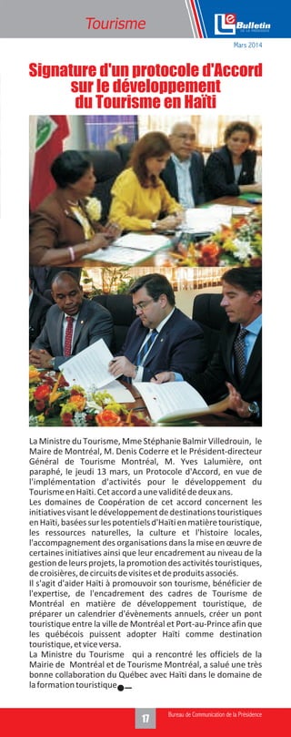 17
Tourisme
La Ministre du Tourisme, Mme Stéphanie Balmir Villedrouin, le
Maire de Montréal, M. Denis Coderre et le Président-directeur
Général de Tourisme Montréal, M. Yves Lalumière, ont
paraphé, le jeudi 13 mars, un Protocole d'Accord, en vue de
l'implémentation d'activités pour le développement du
TourismeenHaïti.Cetaccordaunevaliditédedeuxans.
Les domaines de Coopération de cet accord concernent les
initiativesvisantledéveloppementdedestinationstouristiques
enHaïti,baséessurlespotentielsd'Haïtienmatièretouristique,
les ressources naturelles, la culture et l'histoire locales,
l'accompagnement des organisations dans la mise en œuvre de
certaines initiatives ainsi que leur encadrement au niveau de la
gestiondeleursprojets,lapromotiondesactivitéstouristiques,
decroisières,decircuitsdevisitesetdeproduitsassociés.
Il s'agit d'aider Haïti à promouvoir son tourisme, bénéficier de
l'expertise, de l'encadrement des cadres de Tourisme de
Montréal en matière de développement touristique, de
préparer un calendrier d'évènements annuels, créer un pont
touristique entre la ville de Montréal et Port-au-Prince afin que
les québécois puissent adopter Haïti comme destination
touristique,etviceversa.
La Ministre du Tourisme qui a rencontré les officiels de la
Mairie de Montréal et de Tourisme Montréal, a salué une très
bonne collaboration du Québec avec Haïti dans le domaine de
laformationtouristique.
Signature d'un protocole d'Accord
sur le développement
du Tourisme en Haïti
Mars 2014
 