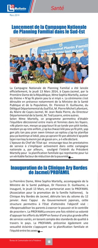 18
Santé
La Campagne Nationale de Planning Familial a été lancée
officiellement, le jeudi 13 Mars 2014, à Cayes-Jacmel, par la
PremièreDamedelaRépublique,MmeSophiaMartelly,autour
du thème « N'ap fè planin pou la vi miyò ». La cérémonie s'est
déroulée en présence notamment de la Ministre de la Santé
Publique et de la Population, Dr. Florence D. Guillaume, du
DéléguéDépartementalduSud'Est,M.PierreMichelLafontant,
du Maire de Cayes-Jacmel, M. Jean Roda Pierre, du Directeur
DépartementaldelaSanté,M.TedLazarre,entreautres.
Selon Mme Martelly, ce programme permettra d'établir
l'équilibre décisionnel entre maris et femmes dans les foyers.
«Ak planin nan, mesye yo pap kouri lè yo tande yon pitit tonbe,
medam yo ap rete anfòm, y'ap ka chwazi kilè pou yo fè pitit, yap
gen plis tan pou pran swen timoun yo epitou y'ap ka planifye
pou yo kontinye al lekòl, pou yo aprann fè yon aktivite k'ap pote
lajannankaylamenmjanakgasonan»,a-t-elledéclaré.
L'épouse du Chef de l'Etat qui encourage tous les prestataires
de service à s'impliquer activement dans cette campagne
nationale a, par ailleurs, souligné l'intérêt du Président
Martelly pour la planification familiale qui représente pour lui
unvéritablefacteurderéductiondelapauvreté.
Lancement de la Campagne Nationale
de Planning Familial dans le Sud-Est
La Première Dame, Mme Sophia Martelly, accompagnée de la
Ministre de la Santé publique, Dr Florence D. Guillaume, a
inauguré, le jeudi 13 Mars, en partenariat avec la PROFAMIL
(Association pour la promotion de la famille haïtienne), la
Clinique Ary Bordes de Jacmel, détruite lors du séisme du 12
janvier. Avec l'appui du Gouvernement japonais, cette
structure permettra à l'Etat d'atteindre l'objectif visé :
«Responsabiliser les parents à exercer le pouvoir et le contrôle
de procréer». La PROFAMILa encore une fois réitéré sa volonté
d'appuyer lesefforts du MSPPen faveurd'une plus grandeoffre
de services variés, en tenant compte des standards de qualité à
travers le pays. La PROFAMIL préconise également une
sexualité éclairée s'appuyant sur la planification familiale et
l'équitéentrelessexes.
Inauguration de la Clinique Ary Bordes
de Jacmel/PROFAMIL
Mars 2014
 