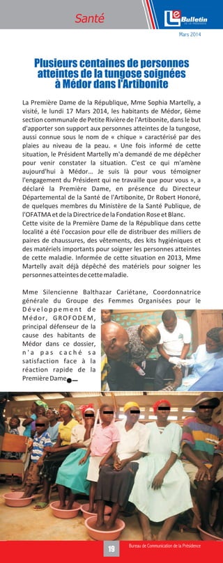319
Santé
La Première Dame de la République, Mme Sophia Martelly, a
visité, le lundi 17 Mars 2014, les habitants de Médor, 6ème
section communale de Petite Rivière de l'Artibonite, dans le but
d'apporter son support aux personnes atteintes de la tungose,
aussi connue sous le nom de « chique » caractérisé par des
plaies au niveau de la peau. « Une fois informé de cette
situation, le Président Martelly m'a demandé de me dépêcher
pour venir constater la situation. C'est ce qui m'amène
aujourd'hui à Médor… Je suis là pour vous témoigner
l'engagement du Président qui ne travaille que pour vous », a
déclaré la Première Dame, en présence du Directeur
Départemental de la Santé de l'Artibonite, Dr Robert Honoré,
de quelques membres du Ministère de la Santé Publique, de
l'OFATMAetdelaDirectricedelaFondationRoseetBlanc.
Cette visite de la Première Dame de la République dans cette
localité a été l'occasion pour elle de distribuer des milliers de
paires de chaussures, des vêtements, des kits hygiéniques et
des matériels importants pour soigner les personnes atteintes
de cette maladie. Informée de cette situation en 2013, Mme
Martelly avait déjà dépêché des matériels pour soigner les
personnesatteintesdecettemaladie.
Mme Silencienne Balthazar Cariétane, Coordonnatrice
générale du Groupe des Femmes Organisées pour le
D é v e l o p p e m e n t d e
Médor, GROFODEM,
principal défenseur de la
cause des habitants de
Médor dans ce dossier,
n ' a p a s c a c h é s a
satisfaction face à la
réaction rapide de la
PremièreDame.
Plusieurs centaines de personnes
atteintes de la tungose soignées
à Médor dans l'Artibonite
Mars 2014
 