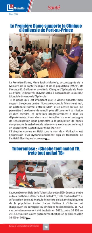 1420
La Première Dame, Mme Sophia Martelly, accompagnée de la
Ministre de la Santé Publique et de la population (MSPP), Dr
Florence D. Guillaume, a visité la Clinique d'épilepsie de Port-
au-Prince, le mercredi 26 Mars 2014, à l'occasion de la Journée
MondialeLavandedel'Epilespie.
« Je pense qu'il est important que je vienne apporter mon
support à ce jeune centre. Nous prévoyons, la Ministre et moi,
un partenariat formel entre le MSPP et ce Centre en vue de
permettre à ce dernier de remplir plus efficacement sa mission
et d'en étendre les bénéfices progressivement à tous les
départements. Nous allons aussi travailler sur une campagne
de sensibilisation pour permettre à la population de mieux
comprendre lamaladieetdemieuxvivreavecceuxetcellesqui
ensontatteints»,afaitsavoirMmeMartelly.
L'Epilepsie, connue en Haïti sous le nom de « Malkadi », est
l'expression d'un dysfonctionnement aigu et transitoire de
l'activitéélectriqueducerveau.
Santé
La Première Dame supporte la Clinique
d'épilepsie de Port-au-Prince
LaJournéemondialedelaTuberculoseestcélébréecetteannée
autour du thème «Chache tout malad TB, trete tout malad TB ».
A l'occasion de ce 21 Mars, le Ministère de la Santé publique et
de la population invite chaque Haïtien à s'informer et
d'appliquer les consignes ou principes recommandés. 16 723
cas de tuberculose ont été dépistés en 2012 contre 16 151 en
2013. Le taux de succès du traitement est passé de 80% en 2012
à84%en2013.
Tuberculose : «Chache tout malad TB,
trete tout malad TB»
Mars 2014
 