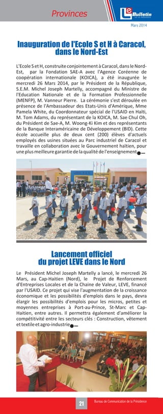 321
Provinces
L'EcoleSetH,construiteconjointementàCaracol,dansleNord-
Est, par la Fondation SAE-A avec l'Agence Coréenne de
coopération internationale (KOICA), a été inaugurée le
mercredi 26 Mars 2014, par le Président de la République,
S.E.M. Michel Joseph Martelly, accompagné du Ministre de
l'Education Nationale et de la Formation Professionnelle
(MENFP), M. Vanneur Pierre. La cérémonie s'est déroulée en
présence de l'Ambassadeur des Etats-Unis d'Amérique, Mme
Pamela White, du Coordonnateur spécial de l'USAID en Haïti,
M. Tom Adams, du représentant de la KOICA, M. Sae Chul Oh,
du Président de Sae-A, M. Woong-Ki Kim et des représentants
de la Banque Interaméricaine de Développement (BID). Cette
école accueille plus de deux cent (200) élèves d'actuels
employés des usines situées au Parc industriel de Caracol et
travaille en collaboration avec le Gouvernement haïtien, pour
uneplusmeilleuregarantiedelaqualitédel'enseignement.
Inauguration de l'Ecole S et H à Caracol,
dans le Nord-Est
Le Président Michel Joseph Martelly a lancé, le mercredi 26
Mars, au Cap-Haitien (Nord), le Projet de Renforcement
d'Entreprises Locales et de la Chaine de Valeur, LEVE, financé
par l'USAID. Ce projet qui vise l'augmentation de la croissance
économique et les possibilités d'emplois dans le pays, devra
élargir les possibilités d'emplois pour les micros, petites et
moyennes entreprises à Port-au-Prince, St-Marc et Cap-
Haitien, entre autres. Il permettra également d'améliorer la
compétitivité entre les secteurs clés : Construction, vêtement
ettextileetagro-industrie.
Lancement officiel
du projet LEVE dans le Nord
Mars 2014
 