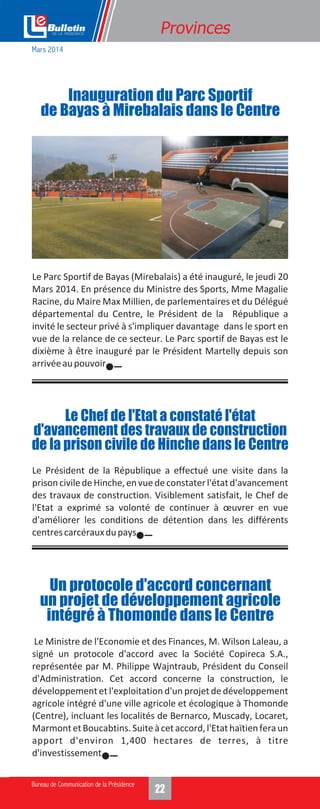 1422
Provinces
Le Parc Sportif de Bayas (Mirebalais) a été inauguré, le jeudi 20
Mars 2014. En présence du Ministre des Sports, Mme Magalie
Racine, du Maire Max Millien, de parlementaires et du Délégué
départemental du Centre, le Président de la République a
invité le secteur privé à s'impliquer davantage dans le sport en
vue de la relance de ce secteur. Le Parc sportif de Bayas est le
dixième à être inauguré par le Président Martelly depuis son
arrivéeaupouvoir.
Inauguration du Parc Sportif
de Bayas à Mirebalais dans le Centre
Le Président de la République a effectué une visite dans la
prisonciviledeHinche,envuedeconstaterl'étatd'avancement
des travaux de construction. Visiblement satisfait, le Chef de
l'Etat a exprimé sa volonté de continuer à œuvrer en vue
d'améliorer les conditions de détention dans les différents
centrescarcérauxdupays.
Le Ministre de l'Economie et des Finances, M. Wilson Laleau, a
signé un protocole d'accord avec la Société Copireca S.A.,
représentée par M. Philippe Wajntraub, Président du Conseil
d'Administration. Cet accord concerne la construction, le
développement et l'exploitation d'un projet de développement
agricole intégré d'une ville agricole et écologique à Thomonde
(Centre), incluant les localités de Bernarco, Muscady, Locaret,
MarmontetBoucabtins.Suiteàcetaccord,l'Etathaïtienferaun
apport d'environ 1,400 hectares de terres, à titre
d'investissement.
Le Chef de l'Etat a constaté l'état
d'avancement des travaux de construction
de la prison civile de Hinche dans le Centre
Un protocole d'accord concernant
un projet de développement agricole
intégré à Thomonde dans le Centre
Mars 2014
 
