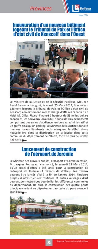 323
Provinces
Le Ministre de la Justice et de la Sécurité Publique, Me Jean
Renel Sanon, a inauguré, le mardi 25 Mars 2014, le nouveau
bâtiment logeant le Tribunal de Paix et l'Office d'état civil de
Kenscoff, conjointement avec le chargé d'affaires canadien en
Haïti, M. Gilles Rivard. Financé à hauteur de 53 milles dollars
canadiens, les nouveaux locaux du Tribunal de Paix de Kenscoff
comportent des salles d'audience, un bureau administratif et
un greffe ainsi qu'un parking. Le Ministre de la Justice souhaite
que ces locaux flambants neufs marquent le début d'une
nouvelle ère dans la distribution de la justice dans cette
commune du département de l'Ouest, forte de plus de 52 000
habitants.
Le Ministre des Travaux publics, Transport et Communication,
M. Jacques Rousseau, a annoncé, le samedi 22 Mars 2014,
qu'un appel d'offres a été lancé pour la construction de
l'aéroport de Jérémie (3 millions de dollars). Les travaux
devront être lancés d'ici à la fin de l'année 2014. Plusieurs
projets d'infrastructures routières et autres ouvrages d'art
devront permettre sous peu de lier les différentes communes
du département. De plus, la construction des quatre ponts
principaux reliant ce département au reste du pays avance à
grandpas.
Inauguration d'un nouveau bâtiment
logeant le Tribunal de Paix et l'Office
d'état civil de Kenscoff dans l'Ouest
Lancement de construction
de l'aéroport de Jérémie
Mars 2014
 