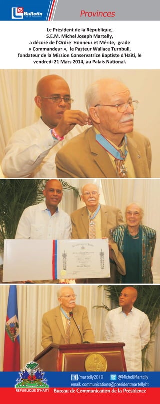 Bureau de Communication de la PrésidenceREPUBLIQUE D’HAITI
@MichelJMartelly/martelly2010
email: communications@presidentmartelly.ht
Le Président de la République,
S.E.M. Michel Joseph Martelly,
a décoré de l'Ordre Honneur et Mérite, grade
« Commandeur », le Pasteur Wallace Turnbull,
fondateur de la Mission Conservatrice Baptiste d'Haïti, le
vendredi 21 Mars 2014, au Palais National.
Provinces
 