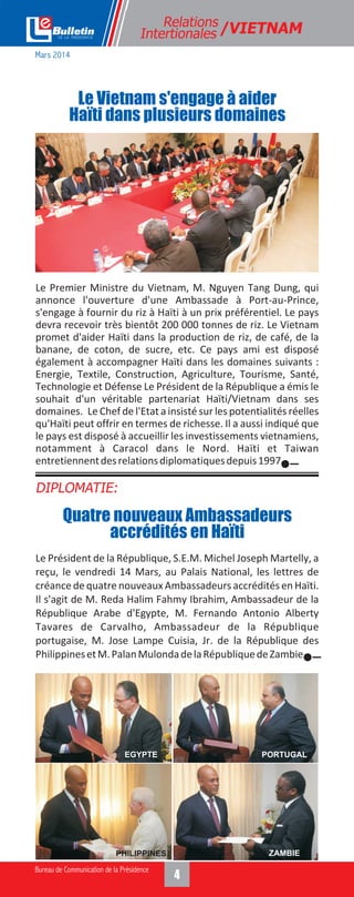 Le Président de la République, S.E.M. Michel Joseph Martelly, a
reçu, le vendredi 14 Mars, au Palais National, les lettres de
créance de quatre nouveaux Ambassadeurs accrédités en Haïti.
Il s'agit de M. Reda Halim Fahmy Ibrahim, Ambassadeur de la
République Arabe d'Egypte, M. Fernando Antonio Alberty
Tavares de Carvalho, Ambassadeur de la République
portugaise, M. Jose Lampe Cuisia, Jr. de la République des
PhilippinesetM.PalanMulondadelaRépubliquedeZambie.
Le Premier Ministre du Vietnam, M. Nguyen Tang Dung, qui
annonce l'ouverture d'une Ambassade à Port-au-Prince,
s'engage à fournir du riz à Haïti à un prix préférentiel. Le pays
devra recevoir très bientôt 200 000 tonnes de riz. Le Vietnam
promet d'aider Haïti dans la production de riz, de café, de la
banane, de coton, de sucre, etc. Ce pays ami est disposé
également à accompagner Haïti dans les domaines suivants :
Energie, Textile, Construction, Agriculture, Tourisme, Santé,
Technologie et Défense Le Président de la République a émis le
souhait d'un véritable partenariat Haïti/Vietnam dans ses
domaines. Le Chef de l'Etat a insisté sur les potentialités réelles
qu'Haïti peut offrir en termes de richesse. Il a aussi indiqué que
le pays est disposé à accueillir les investissements vietnamiens,
notamment à Caracol dans le Nord. Haïti et Taiwan
entretiennentdesrelationsdiplomatiquesdepuis1997.
Relations
Intertionales /VIETNAM
Le Vietnam s'engage à aider
Haïti dans plusieurs domaines
DIPLOMATIE:
Quatre nouveaux Ambassadeurs
accrédités en Haïti
Mars 2014
EGYPTE
PHILIPPINES
PORTUGAL
ZAMBIE
 