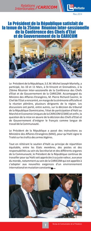 Relations
Intertionales /CARICOM
Le PrésidentdelaRépublique,S.E.M.MichelJoseph Martelly,a
participé, les 10 et 11 Mars, à St-Vincent et Grenadines, à la
25ème Réunion Inter-sessionelle de la Conférence des Chefs
d'Etat et de Gouvernement de la CARICOM. Accompagné du
Ministre des Affaires Etrangères, M. Pierre Richard Casimir, le
Chefdel'Etatarencontré,enmargedelacérémonieofficielleet
la réunion plénière, plusieurs dirigeants de la région. Les
discussions ont porté, entre autres, sur la décision du tribunal
de la République Dominicaine, l'état de participation d'Haïti au
MarchéetEconomieUniquesdelaCARICOM(CSME)etenfin,la
question de la mise en œuvre de la décision des Chefs d'Etat et
de Gouvernement d'intégrer le français comme langue de
travaildelaCommunauté.
Le Président de la République a passé des instructions au
Ministère des Affaires Etrangères (MAE), pour qu'Haïti signe le
Traitésurlestraficsdesarmeslégères.
Tout en réitérant le soutien d'Haïti au principe de répartition
équitable, entre les Etats membres, des postes et des
responsabilités au sein du Secrétariat et des différents organes
de la Communauté, le Président de la République continue de
travailler pour qu'Haïti soit appréciée à sa juste valeur, aux yeux
du monde, notamment au sein de la CARICOM qui est appelée à
s'adapter aux nouvelles exigences d'un environnement
internationalenmutationconstante.
Le Président de la République satisfait de
la tenue de la 25ème Réunion Inter-sessionelle
de la Conférence des Chefs d'Etat
et de Gouvernement de la CARICOM
Mars 2014
 