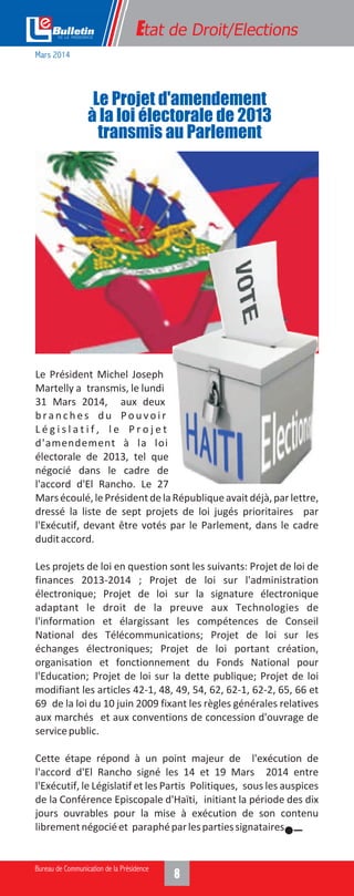 Le Président Michel Joseph
Martelly a transmis, le lundi
31 Mars 2014, aux deux
branches du Pouvoir
L é g i s l a t i f , l e P r o j e t
d'amendement à la loi
électorale de 2013, tel que
négocié dans le cadre de
l'accord d'El Rancho. Le 27
Marsécoulé,lePrésidentdelaRépubliqueavaitdéjà,parlettre,
dressé la liste de sept projets de loi jugés prioritaires par
l'Exécutif, devant être votés par le Parlement, dans le cadre
duditaccord.
Les projets de loi en question sont les suivants: Projet de loi de
finances 2013-2014 ; Projet de loi sur l'administration
électronique; Projet de loi sur la signature électronique
adaptant le droit de la preuve aux Technologies de
l'information et élargissant les compétences de Conseil
National des Télécommunications; Projet de loi sur les
échanges électroniques; Projet de loi portant création,
organisation et fonctionnement du Fonds National pour
l'Education; Projet de loi sur la dette publique; Projet de loi
modifiant les articles 42-1, 48, 49, 54, 62, 62-1, 62-2, 65, 66 et
69 de la loi du 10 juin 2009 fixant les règles générales relatives
aux marchés et aux conventions de concession d'ouvrage de
servicepublic.
Cette étape répond à un point majeur de l'exécution de
l'accord d'El Rancho signé les 14 et 19 Mars 2014 entre
l'Exécutif, le Législatif et les Partis Politiques, sous les auspices
de la Conférence Episcopale d'Haïti, initiant la période des dix
jours ouvrables pour la mise à exécution de son contenu
librementnégociéet paraphéparlespartiessignataires.
Le Projet d'amendement
à la loi électorale de 2013
transmis au Parlement
Etat de Droit/Elections
Mars 2014
 