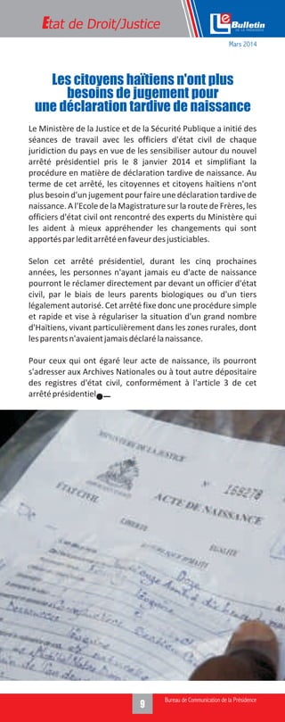 Le Ministère de la Justice et de la Sécurité Publique a initié des
séances de travail avec les officiers d'état civil de chaque
juridiction du pays en vue de les sensibiliser autour du nouvel
arrêté présidentiel pris le 8 janvier 2014 et simplifiant la
procédure en matière de déclaration tardive de naissance. Au
terme de cet arrêté, les citoyennes et citoyens haïtiens n'ont
plus besoin d'un jugement pour faireune déclaration tardivede
naissance. A l'Ecole de la Magistrature sur la route de Frères, les
officiers d'état civil ont rencontré des experts du Ministère qui
les aident à mieux appréhender les changements qui sont
apportésparleditarrêtéenfaveurdesjusticiables.
Selon cet arrêté présidentiel, durant les cinq prochaines
années, les personnes n'ayant jamais eu d'acte de naissance
pourront le réclamer directement par devant un officier d'état
civil, par le biais de leurs parents biologiques ou d'un tiers
légalement autorisé. Cet arrêté fixe donc une procédure simple
et rapide et vise à régulariser la situation d'un grand nombre
d'Haïtiens, vivant particulièrement dans les zones rurales, dont
lesparentsn'avaientjamaisdéclarélanaissance.
Pour ceux qui ont égaré leur acte de naissance, ils pourront
s'adresser aux Archives Nationales ou à tout autre dépositaire
des registres d'état civil, conformément à l'article 3 de cet
arrêtéprésidentiel.
Etat de Droit/Justice
Les citoyens haïtiens n'ont plus
besoins de jugement pour
une déclaration tardive de naissance
Mars 2014
 