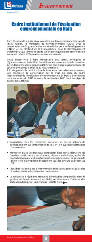 e

Environnement

Septembre 2013

Cadre institutionnel de l'évaluation
environnementale en Haïti
Dans le cadre de la mise en œuvre de la politique environnementale de
l'Etat haïtien, le Ministère de l'Environnement (MDE), avec la
coopération du Programme des Nations-Unies pour le Développement
(PNUD) et de l'Institut de la Francophonie pour le Développement
Durable (IFDD), a lancé une étude sur les textes juridiques et référentiels
sectoriels relatifs à l'évaluation environnementale.
Cette étude vise à faire l'inventaire des textes juridiques et
réglementaires et à identifier les référentiels sectoriels dans le domaine.
Cette démarche doit amener à définir un cadre organisationnel pour la
structure responsable de l'EE au niveau national.
Afin de garantir la participation de tous les acteurs dans ce processus,
une rencontre de concertation sur la mise en place du cadre
institutionnel de l'évaluation environnementale en Haïti a été réalisée
dans les locaux du MDE le mardi 24 septembre 2013 dont les objectifs
ont été ainsi définis :

• Sensibiliser tous les ministères sectoriels et autres acteurs de
développement sur l'importance de l'EE en lien avec leurs domaines
d'intervention.
• Mettre en place un processus participatif basé sur la démarche de
l'analyse multicritère (consultations, réunions techniques, atelier de
concertation) pour le choix d'un modèle organisationnel de gestion de
l'EE en Haïti, qui implique directement tous les acteurs du processus
d'EE.
• Identifier les domaines d'intervention prioritaires pour lesquels des
directives sectorielles doivent être élaborées.
• La rencontre a réuni une trentaine d'institutions impliquées dans la
gestion de l'environnement en Haïti, représentants d'acteurs des
secteurs public, privé, universitaire, société civile.

10

 