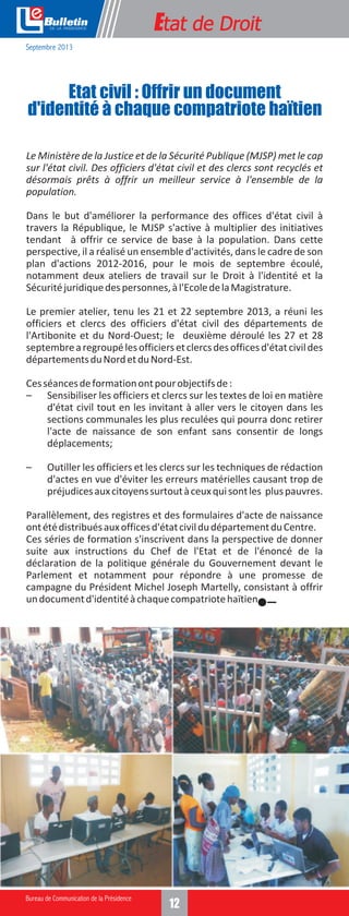 e

Etat de Droit

Septembre 2013

Etat civil : Offrir un document
d'identité à chaque compatriote haïtien
Le Ministère de la Justice et de la Sécurité Publique (MJSP) met le cap
sur l'état civil. Des officiers d'état civil et des clercs sont recyclés et
désormais prêts à offrir un meilleur service à l'ensemble de la
population.
Dans le but d'améliorer la performance des offices d'état civil à
travers la République, le MJSP s'active à multiplier des initiatives
tendant à offrir ce service de base à la population. Dans cette
perspective, il a réalisé un ensemble d'activités, dans le cadre de son
plan d'actions 2012-2016, pour le mois de septembre écoulé,
notamment deux ateliers de travail sur le Droit à l'identité et la
Sécurité juridique des personnes, à l'Ecole de la Magistrature.
Le premier atelier, tenu les 21 et 22 septembre 2013, a réuni les
officiers et clercs des officiers d'état civil des départements de
l'Artibonite et du Nord-Ouest; le deuxième déroulé les 27 et 28
septembre a regroupé les officiers et clercs des offices d'état civil des
départements du Nord et du Nord-Est.
Ces séances de formation ont pour objectifs de :
– Sensibiliser les officiers et clercs sur les textes de loi en matière
d'état civil tout en les invitant à aller vers le citoyen dans les
sections communales les plus reculées qui pourra donc retirer
l'acte de naissance de son enfant sans consentir de longs
déplacements;
–

Outiller les officiers et les clercs sur les techniques de rédaction
d'actes en vue d'éviter les erreurs matérielles causant trop de
préjudices aux citoyens surtout à ceux qui sont les plus pauvres.

Parallèlement, des registres et des formulaires d'acte de naissance
ont été distribués aux offices d'état civil du département du Centre.
Ces séries de formation s'inscrivent dans la perspective de donner
suite aux instructions du Chef de l'Etat et de l'énoncé de la
déclaration de la politique générale du Gouvernement devant le
Parlement et notamment pour répondre à une promesse de
campagne du Président Michel Joseph Martelly, consistant à offrir
un document d'identité à chaque compatriote haïtien.

12

 