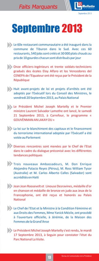 Faits Marquants

e
Septembre 2013

Septembre 2013
•

Le 60e restaurant communautaire a été inauguré dans la
commune de Tiburon dans le Sud. Avec ces 60
restaurants, 540 jobs sont créés et 30 000 plats chauds au
prix de 10 gourdes chacun sont distribués par jour

•

Onze officiers-ingénieurs et trente soldats-techniciens
gradués des écoles Eloy Alfaro et los Vencedores del
CENEPA de l'Equateur ont été reçus par le Président de la
République

•

Huit avant-projets de loi et projets d'arrêtés ont été
adoptés par l'Exécutif lors du Conseil des Ministres, le
vendredi 20 Septembre 2013, au Palais National

•

Le Président Michel Joseph Martelly et le Premier
ministre Laurent Salvador Lamothe ont lancé, le samedi
21 Septembre 2013, à Carrefour, le programme «
GOUVÈNMAN AN LAKAY OU »

•

La loi sur le blanchiment des capitaux et le financement
du terrorisme international adoptée par l'Exécutif a été
votée au Parlement

•

Diverses rencontres sont menées par le Chef de l'Etat
dans le cadre du dialogue préconisé avec les différentes
tendances politiques

•

Trois nouveaux Ambassadeurs, M. Don Enrique
Alejandro Palacio Reyes (Pérou), M. Ross William Tysor
(Australie) et M. Carlos Alberto Calles (Salvador) sont
accrédités en Haïti

•

Jean Jean Roosevelt et Linouse Desravines, médaille d'or
en chanson et médaille de bronze en judo aux Jeux de la
Francophonie, ont été reçus et honorés au Palais
National

•

Le Chef de l'Etat et la Ministre à la Condition Féminine et
aux Droits des Femmes, Mme Yanick Mézile, ont procédé
à l'ouverture officielle, à Jérémie, de la Maison des
Femmes de la Grand'Anse

•

Le Président Michel Joseph Martelly s'est rendu, le mardi
17 Septembre 2013, à Seguin pour constater l'état du
Parc National La Visite.

13

 