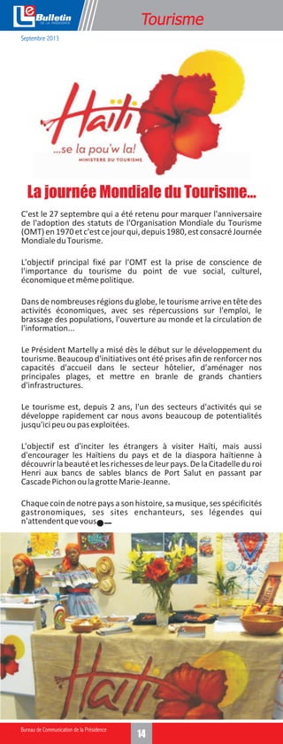 e

Tourisme

Septembre 2013

La journée Mondiale du Tourisme...
C'est le 27 septembre qui a été retenu pour marquer l'anniversaire
de l'adoption des statuts de l'Organisation Mondiale du Tourisme
(OMT) en 1970 et c'est ce jour qui, depuis 1980, est consacré Journée
Mondiale du Tourisme.
L'objectif principal fixé par l'OMT est la prise de conscience de
l'importance du tourisme du point de vue social, culturel,
économique et même politique.
Dans de nombreuses régions du globe, le tourisme arrive en tête des
activités économiques, avec ses répercussions sur l'emploi, le
brassage des populations, l'ouverture au monde et la circulation de
l'information...
Le Président Martelly a misé dès le début sur le développement du
tourisme. Beaucoup d'initiatives ont été prises afin de renforcer nos
capacités d'accueil dans le secteur hôtelier, d'aménager nos
principales plages, et mettre en branle de grands chantiers
d'infrastructures.
Le tourisme est, depuis 2 ans, l'un des secteurs d'activités qui se
développe rapidement car nous avons beaucoup de potentialités
jusqu'ici peu ou pas exploitées.
L'objectif est d'inciter les étrangers à visiter Haïti, mais aussi
d'encourager les Haïtiens du pays et de la diaspora haïtienne à
découvrir la beauté et les richesses de leur pays. De la Citadelle du roi
Henri aux bancs de sables blancs de Port Salut en passant par
Cascade Pichon ou la grotte Marie-Jeanne.
Chaque coin de notre pays a son histoire, sa musique, ses spécificités
gastronomiques, ses sites enchanteurs, ses légendes qui
n'attendent que vous.

14

 