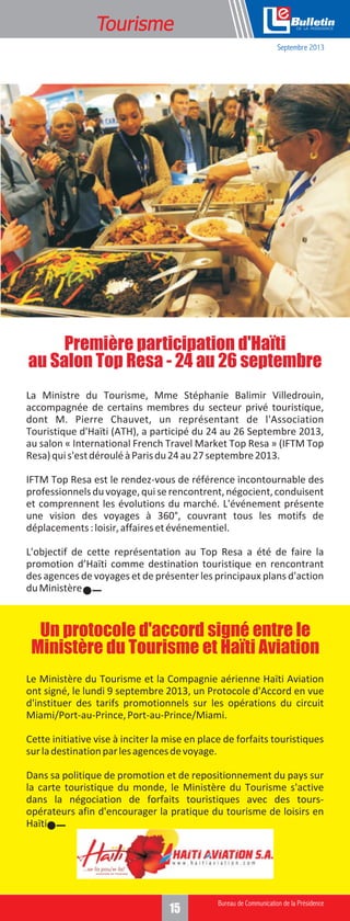 Tourisme

e
Septembre 2013

Première participation d'Haïti
au Salon Top Resa - 24 au 26 septembre
La Ministre du Tourisme, Mme Stéphanie Balimir Villedrouin,
accompagnée de certains membres du secteur privé touristique,
dont M. Pierre Chauvet, un représentant de l'Association
Touristique d'Haïti (ATH), a participé du 24 au 26 Septembre 2013,
au salon « International French Travel Market Top Resa » (IFTM Top
Resa) qui s'est déroulé à Paris du 24 au 27 septembre 2013.
IFTM Top Resa est le rendez-vous de référence incontournable des
professionnels du voyage, qui se rencontrent, négocient, conduisent
et comprennent les évolutions du marché. L'événement présente
une vision des voyages à 360°, couvrant tous les motifs de
déplacements : loisir, affaires et événementiel.
L'objectif de cette représentation au Top Resa a été de faire la
promotion d’Haïti comme destination touristique en rencontrant
des agences de voyages et de présenter les principaux plans d'action
du Ministère

Un protocole d'accord signé entre le
Ministère du Tourisme et Haïti Aviation
Le Ministère du Tourisme et la Compagnie aérienne Haïti Aviation
ont signé, le lundi 9 septembre 2013, un Protocole d'Accord en vue
d'instituer des tarifs promotionnels sur les opérations du circuit
Miami/Port-au-Prince, Port-au-Prince/Miami.
Cette initiative vise à inciter la mise en place de forfaits touristiques
sur la destination par les agences de voyage.
Dans sa politique de promotion et de repositionnement du pays sur
la carte touristique du monde, le Ministère du Tourisme s'active
dans la négociation de forfaits touristiques avec des toursopérateurs afin d'encourager la pratique du tourisme de loisirs en
Haïti.

15

 
