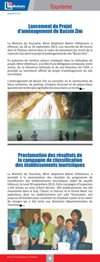 e

Formation
Tourisme

Septembre 2013

Lancement du Projet
d'aménagement de Bassin Zim
La Ministre du Tourisme, Mme Stéphanie Balmir Villedrouin, a
effectué, du 28 au 29 septembre 2013, une tournée de 48 heures
dans le Plateau central dans le cadre du lancement du circuit de la
route de l'eau dont le projet d'aménagement du site "Bassin Zim".
En présence de certains acteurs impliqués dans la réalisation du
projet, Mme Villedrouin, à la tête d'une délégation composée, entre
autres, de sa Directrice Générale et de son Directeur de l'UEP, a
procédé au lancement officiel du projet d'aménagement du site
touristique.
L'aménagement de Bassin Zim va consister en la construction de
blocs sanitaires, de parking, d'espace d'accueil et de pique-nique
question de rendre plus agréables les excursions sur le site.

Proclamation des résultats de
la campagne de classification
des établissements touristiques
La Ministre du Tourisme, Mme Stéphanie Balmir Villedrouin, a
procédé à la proclamation des résultats du programme de
classification des établissements touristiques (label de qualité
hibiscus), le lundi 30 septembre 2013. Cette campagne d'inspection
a été lancée au mois d'Avril dernier. 456 établissements ont été
inventoriés dans le Sud, l'Ouest, le Sud-est et le Grand Nord. Les
opérateurs dont les établissements ont subi l'évaluation, ont
jusqu'au 20 Octobre pour contester les résultats à partir d'un cahier
de charges qui a été remis aux directions départementales du
Tourisme.

14
16

 