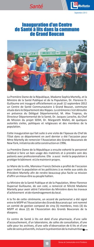 Formation
Santé

e
Septembre 2013

Inauguration d’un Centre
de Santé à lits dans la commune
de Grand Boucan

La Première Dame de la République, Madame Sophia Martelly, et la
Ministre de la Santé Publique et de la Population, Dr. Florence D.
Guillaume ont inauguré officiellement ce jeudi 12 septembre 2012
un Centre de Santé Communautaire à Grand Boucan, commune
située dans le Département des Nippes. La cérémonie s’est déroulée
en présence du Délégué Départemental, M. Alex Tropnas, du
Directeur Départemental de la Santé, Dr. Jacques Laroche, du Chef
de Mission du projet SDSH, Dr. Margareth Mallet, de quelques
autorités civiles, politiques et religieuses et des membres de la
population.
Cette inauguration qui fait suite à une visite de l’épouse du Chef de
l’Etat dans ce département en avril dernier a été l’occasion pour
Mme Martelly de remercier l’Association des Grands Boucanais de
New York, initiatrice de cette construction en 1996.
La Première Dame de la République a ensuite exhorté le personnel
médical à faire un bon usage des matériels et à prendre soin des
patients avec professionnalisme. Elle a aussi invité la population à
protéger le bâtiment et à le maintenir propre.
Le Maire de la ville, Monsieur Francis Delvoix a profité de l’occasion
pour inviter la population et les politiciens à se mette aux cotés du
Président Martelly afin de rendre beaucoup plus facile sa mission
d’offrir un mieux-être au peuple haïtien.
La Ministre de la Santé Publique et de la Population, Mme Florence
Duperval Guillaume, de son coté, a remercié et félicité Madame
Martelly pour avoir attiré l’attention du Ministère dans les travaux
d’achèvement et de réaménagement du local.
A la fin de cette cérémonie, un accord de partenariat a été signé
entre le MSPP et l’Association des Grands Boucanais qui ont nommé
un comité de gestion composé de cinq (5) membres, trois (3) du
MSPP et deux (2) de l’Association des Grands Boucanais de la
diaspora.
Ce centre de Santé à lits est doté d’une pharmacie, d’une salle
d’accouchement, d’un laboratoire, de salles de consultation, d’une
salle pour les archives, d’une salle d’observation de 6 lits et d’une
salle de soins préventifs, incluant la prévention de la malnutrition.

3
19

 