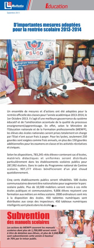 e

Education

Septembre 2013

D'importantes mesures adoptées
pour la rentrée scolaire 2013-2014

Un ensemble de mesures et d’actions ont été adoptées pour la
rentrée officielle des classes pour l'année académique 2013-2014, le
1er Octobre 2013. Il s’agit d’une meilleure gouvernance du système
éducatif et de l’amélioration accentuée de la qualité du processus
enseignement/apprentissage. En effet, selon le Ministère de
l’Education nationale et de la Formation professionnelle (MENFP),
les élèves des écoles nationales seront prises totalement en charge
par l’Etat n’ont aucun frais à payer. Pour les lycées, seulement 250
gourdes sont exigées comme frais annuels, en plus des 150 gourdes
additionnelles pour les examens en classe et les activités récréatives
et civiques.
Selon les dispositions, 783,245 «kits élèves» contenant sac d’écoles,
matériels didactiques et uniformes seront distribués
particulièrement dans les établissements scolaires publics pour
287,992 écoliers. Dans le cadre du Programme national de Cantine
scolaire, 907,277 élèves bénéficieront d’un plat chaud
quotidiennement.
Cinq cents établissements publics seront réhabilités. 500 écoles
communautaires devront être nationalisées pour augmenter le parc
scolaire public. Plus de 10,500 mobiliers seront remis à ces mille
écoles publiques et communautaires. 9,806 élèves reçoivent une
formation aux métiers en milieu scolaire. 2000 ordinateurs sont mis
à la disposition des écoles. 450 tablettes numériques sont
distribuées aux corps des inspecteurs. 450 tableaux numériques
intelligents sont placés dans les écoles.

Subvention
des manuels scolaires
Les actions du MENFP couvrent les manuels
scolaires dont plus de 1,700,000 seront remis
à titre de dotation aux élèves, et plus de 2,242,400
sont subventionnés cette année à hauteur
de 70% par le trésor public.
Bureau de Communication de la Présidence

2

 