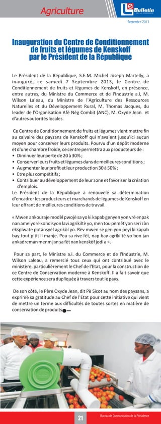 Formation
Agriculture

e
Septembre 2013

Inauguration du Centre de Conditionnement
de fruits et légumes de Kenskoff
par le Président de la République
Le Président de la République, S.E.M. Michel Joseph Martelly, a
inauguré, ce samedi 7 Septembre 2013, le Centre de
Conditionnement de fruits et légumes de Kenskoff, en présence,
entre autres, du Ministre du Commerce et de l'Industrie a.i, M.
Wilson Laleau, du Ministre de l'Agriculture des Ressources
Naturelles et du Développement Rural, M. Thomas Jacques, du
leader de l'Organisation Afè Nèg Combit (ANC), M. Oxyde Jean et
d'autres autorités locales.
Ce Centre de Conditionnement de fruits et légumes vient mettre fin
au calvaire des paysans de Kenskoff qui n'avaient jusqu'ici aucun
moyen pour conserver leurs produits. Pourvu d'un dépôt moderne
et d'une chambre froide, ce centre permettra aux producteurs de :
• Diminuer leur perte de 20 à 30% ;
• Conserver leurs fruits et légumes dans de meilleures conditions ;
• Augmenter leur profit et leur production 30 à 50% ;
• Etre plus compétitifs ;
• Contribuer au développement de leur zone et favoriser la création
d'emplois.
Le Président de la République a renouvelé sa détermination
d'encadrer les producteurs et marchands de légumes de Kenskoff en
leur offrant de meilleures conditions de travail.
« Mwen ankouraje modèl pwojè sa yo ki kapab genyen yon vrè enpak
nan amelyore kondisyon lavi agrikiltè yo, men tou pèmèt yon seri zòn
eksplwate potansyèl agrikòl yo. Rèv mwen se gen yon peyi ki kapab
bay tout pitit li manje. Pou sa rive fèt, nap bay agrikiltè yo bon jan
ankadreman menm jan sa fèt nan kenskòf jodi a ».
Pour sa part, le Ministre a.i. du Commerce et de l'Industrie, M.
Wilson Laleau, a remercié tous ceux qui ont contribué avec le
ministère, particulièrement le Chef de l'Etat, pour la construction de
ce Centre de Conservation moderne à Kenskoff. Il a fait savoir que
cette expérience sera dupliquée à travers tout le pays.
De son côté, le Père Oxyde Jean, dit Pè Sicot au nom des paysans, a
exprimé sa gratitude au Chef de l'Etat pour cette initiative qui vient
de mettre un terme aux difficultés de toutes sortes en matière de
conservation de produits.

3
21

 