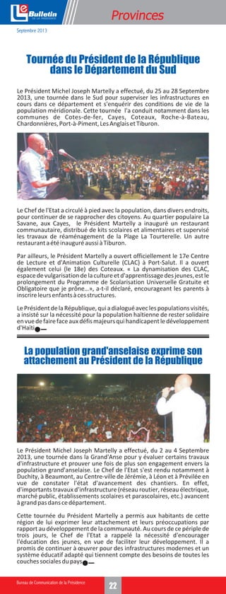 e

Formation
Provinces

Septembre 2013

Tournée du Président de la République
dans le Département du Sud
Le Président Michel Joseph Martelly a effectué, du 25 au 28 Septembre
2013, une tournée dans le Sud pour superviser les infrastructures en
cours dans ce département et s'enquérir des conditions de vie de la
population méridionale. Cette tournée l'a conduit notamment dans les
communes de Cotes-de-fer, Cayes, Coteaux, Roche-à-Bateau,
Chardonnières, Port-à-Piment, Les Anglais et Tiburon.

Le Chef de l'Etat a circulé à pied avec la population, dans divers endroits,
pour continuer de se rapprocher des citoyens. Au quartier populaire La
Savane, aux Cayes, le Président Martelly a inauguré un restaurant
communautaire, distribué de kits scolaires et alimentaires et supervisé
les travaux de réaménagement de la Plage La Tourterelle. Un autre
restaurant a été inauguré aussi à Tiburon.
Par ailleurs, le Président Martelly a ouvert officiellement le 17e Centre
de Lecture et d'Animation Culturelle (CLAC) à Port-Salut. Il a ouvert
également celui (le 18e) des Coteaux. « La dynamisation des CLAC,
espace de vulgarisation de la culture et d'apprentissage des jeunes, est le
prolongement du Programme de Scolarisation Universelle Gratuite et
Obligatoire que je prône…», a-t-il déclaré, encourageant les parents à
inscrire leurs enfants à ces structures.
Le Président de la République, qui a dialogué avec les populations visités,
a insisté sur la nécessité pour la population haïtienne de rester solidaire
en vue de faire face aux défis majeurs qui handicapent le développement
d'Haïti.

La population grand'anselaise exprime son
attachement au Président de la République

Le Président Michel Joseph Martelly a effectué, du 2 au 4 Septembre
2013, une tournée dans la Grand'Anse pour y évaluer certains travaux
d'infrastructure et prouver une fois de plus son engagement envers la
population grand'anselaise. Le Chef de l'Etat s'est rendu notamment à
Duchity, à Beaumont, au Centre-ville de Jérémie, à Léon et à Prévilée en
vue de constater l'état d'avancement des chantiers. En effet,
d'importants travaux d'infrastructure (réseau routier, réseau électrique,
marché public, établissements scolaires et parascolaires, etc.) avancent
à grand pas dans ce département.
Cette tournée du Président Martelly a permis aux habitants de cette
région de lui exprimer leur attachement et leurs préoccupations par
rapport au développement de la communauté. Au cours de ce périple de
trois jours, le Chef de l'Etat a rappelé la nécessité d'encourager
l'éducation des jeunes, en vue de faciliter leur développement. Il a
promis de continuer à œuvrer pour des infrastructures modernes et un
système éducatif adapté qui tiennent compte des besoins de toutes les
couches sociales du pays.

14
22

 