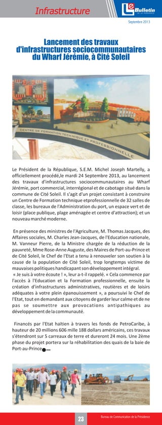 Formation
Infrastructure

e
Septembre 2013

Lancement des travaux
d'infrastructures sociocommunautaires
du Wharf Jérémie, à Cité Soleil

Le Président de la République, S.E.M. Michel Joseph Martelly, a
officiellement procédé,le mardi 24 Septembre 2013, au lancement
des travaux d'infrastructures sociocommunautaires au Wharf
Jérémie, port commercial, interrégional et de cabotage situé dans la
commune de Cité Soleil. Il s'agit d'un projet consistant à construire
un Centre de Formation technique etprofessionnelle de 32 salles de
classe, les bureaux de l'Administration du port, un espace vert et de
loisir (place publique, plage aménagée et centre d'attraction); et un
nouveau marché moderne.
En présence des ministres de l'Agriculture, M. Thomas Jacques, des
Affaires sociales, M. Charles Jean-Jacques, de l'Education nationale,
M. Vanneur Pierre, de la Ministre chargée de la réduction de la
pauvreté, Mme Rose-Anne Auguste, des Maires de Port-au-Prince et
de Cité Soleil, le Chef de l'Etat a tenu à renouveler son soutien à la
cause de la population de Cité Soleil, trop longtemps victime de
mauvaises politiques handicapant son développement intégral.
« Je suis à votre écoute ! », leur a-t-il rappelé. « Cela commence par
l'accès à l'Education et la Formation professionnelle, ensuite la
création d'infrastructures administratives, routières et de loisirs
adéquates à votre plein épanouissement », a poursuivi le Chef de
l'Etat, tout en demandant aux citoyens de garder leur calme et de ne
pas se soumettre aux provocations antipathiques au
développement de la communauté.
Financés par l'Etat haïtien à travers les fonds de PetroCaribe, à
hauteur de 20 millions 606 mille 188 dollars américains, ces travaux
s'étendront sur 5 carreaux de terre et dureront 24 mois. Une 2ème
phase du projet portera sur la réhabilitation des quais de la baie de
Port-au-Prince.

3
23

 