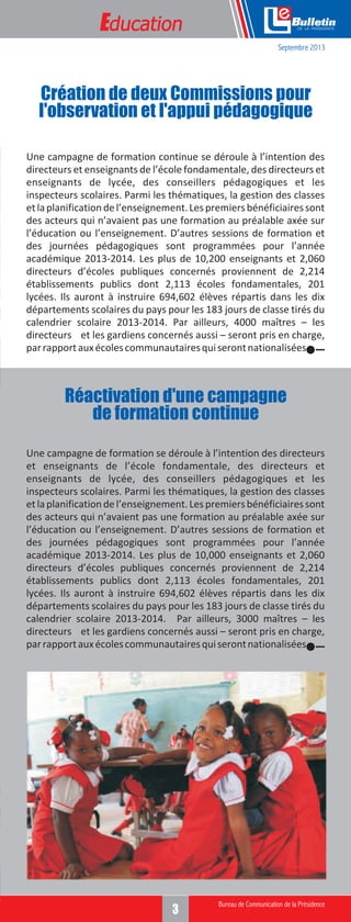 Education

e
Septembre 2013

Création de deux Commissions pour
l'observation et l'appui pédagogique
Une campagne de formation continue se déroule à l’intention des
directeurs et enseignants de l’école fondamentale, des directeurs et
enseignants de lycée, des conseillers pédagogiques et les
inspecteurs scolaires. Parmi les thématiques, la gestion des classes
et la planification de l’enseignement. Les premiers bénéficiaires sont
des acteurs qui n’avaient pas une formation au préalable axée sur
l’éducation ou l’enseignement. D’autres sessions de formation et
des journées pédagogiques sont programmées pour l’année
académique 2013-2014. Les plus de 10,200 enseignants et 2,060
directeurs d’écoles publiques concernés proviennent de 2,214
établissements publics dont 2,113 écoles fondamentales, 201
lycées. Ils auront à instruire 694,602 élèves répartis dans les dix
départements scolaires du pays pour les 183 jours de classe tirés du
calendrier scolaire 2013-2014. Par ailleurs, 4000 maîtres – les
directeurs et les gardiens concernés aussi – seront pris en charge,
par rapport aux écoles communautaires qui seront nationalisées.

Réactivation d'une campagne
de formation continue
Une campagne de formation se déroule à l’intention des directeurs
et enseignants de l’école fondamentale, des directeurs et
enseignants de lycée, des conseillers pédagogiques et les
inspecteurs scolaires. Parmi les thématiques, la gestion des classes
et la planification de l’enseignement. Les premiers bénéficiaires sont
des acteurs qui n’avaient pas une formation au préalable axée sur
l’éducation ou l’enseignement. D’autres sessions de formation et
des journées pédagogiques sont programmées pour l’année
académique 2013-2014. Les plus de 10,000 enseignants et 2,060
directeurs d’écoles publiques concernés proviennent de 2,214
établissements publics dont 2,113 écoles fondamentales, 201
lycées. Ils auront à instruire 694,602 élèves répartis dans les dix
départements scolaires du pays pour les 183 jours de classe tirés du
calendrier scolaire 2013-2014. Par ailleurs, 3000 maîtres – les
directeurs et les gardiens concernés aussi – seront pris en charge,
par rapport aux écoles communautaires qui seront nationalisées.

3

 