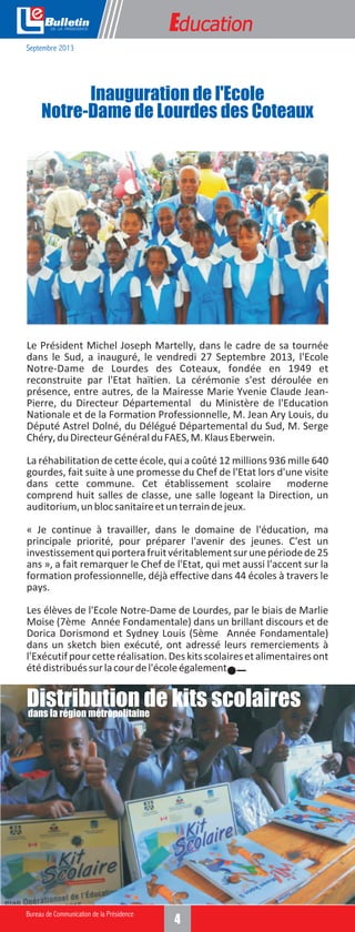 e

Education

Septembre 2013

Inauguration de l'Ecole
Notre-Dame de Lourdes des Coteaux

Le Président Michel Joseph Martelly, dans le cadre de sa tournée
dans le Sud, a inauguré, le vendredi 27 Septembre 2013, l'Ecole
Notre-Dame de Lourdes des Coteaux, fondée en 1949 et
reconstruite par l'Etat haïtien. La cérémonie s'est déroulée en
présence, entre autres, de la Mairesse Marie Yvenie Claude JeanPierre, du Directeur Départemental du Ministère de l'Education
Nationale et de la Formation Professionnelle, M. Jean Ary Louis, du
Député Astrel Dolné, du Délégué Départemental du Sud, M. Serge
Chéry, du Directeur Général du FAES, M. Klaus Eberwein.
La réhabilitation de cette école, qui a coûté 12 millions 936 mille 640
gourdes, fait suite à une promesse du Chef de l'Etat lors d'une visite
dans cette commune. Cet établissement scolaire moderne
comprend huit salles de classe, une salle logeant la Direction, un
auditorium, un bloc sanitaire et un terrain de jeux.
« Je continue à travailler, dans le domaine de l'éducation, ma
principale priorité, pour préparer l'avenir des jeunes. C'est un
investissement qui portera fruit véritablement sur une période de 25
ans », a fait remarquer le Chef de l'Etat, qui met aussi l'accent sur la
formation professionnelle, déjà effective dans 44 écoles à travers le
pays.
Les élèves de l'Ecole Notre-Dame de Lourdes, par le biais de Marlie
Moise (7ème Année Fondamentale) dans un brillant discours et de
Dorica Dorismond et Sydney Louis (5ème Année Fondamentale)
dans un sketch bien exécuté, ont adressé leurs remerciements à
l'Exécutif pour cette réalisation. Des kits scolaires et alimentaires ont
été distribués sur la cour de l'école également.

Distribution de kits scolaires
dans la région métropolitaine

4

 