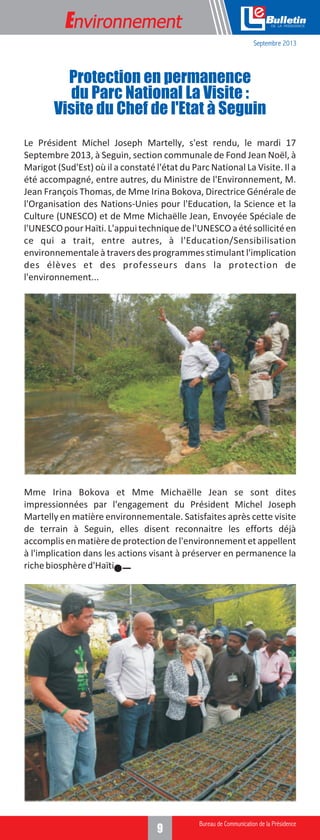 Environnement

e
Septembre 2013

Protection en permanence
du Parc National La Visite :
Visite du Chef de l'Etat à Seguin
Le Président Michel Joseph Martelly, s'est rendu, le mardi 17
Septembre 2013, à Seguin, section communale de Fond Jean Noël, à
Marigot (Sud'Est) où il a constaté l'état du Parc National La Visite. Il a
été accompagné, entre autres, du Ministre de l'Environnement, M.
Jean François Thomas, de Mme Irina Bokova, Directrice Générale de
l'Organisation des Nations-Unies pour l'Education, la Science et la
Culture (UNESCO) et de Mme Michaëlle Jean, Envoyée Spéciale de
l'UNESCO pour Haïti. L'appui technique de l'UNESCO a été sollicité en
ce qui a trait, entre autres, à l'Education/Sensibilisation
environnementale à travers des programmes stimulant l'implication
des élèves et des professeurs dans la protection de
l'environnement...

Mme Irina Bokova et Mme Michaëlle Jean se sont dites
impressionnées par l'engagement du Président Michel Joseph
Martelly en matière environnementale. Satisfaites après cette visite
de terrain à Seguin, elles disent reconnaitre les efforts déjà
accomplis en matière de protection de l'environnement et appellent
à l'implication dans les actions visant à préserver en permanence la
riche biosphère d'Haïti.

9

 