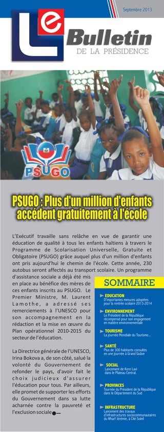 e Septembre 2013
L’Exécutif travaille sans relâche en vue de garantir une
éducation de qualité à tous les enfants haïtiens à travers le
Programme de Scolarisation Universelle, Gratuite et
Obligatoire (PSUGO) grâce auquel plus d'un million d'enfants
ont pris aujourd'hui le chemin de l'école. Cette année, 230
autobus seront affectés au transport scolaire. Un programme
d'assistance sociale a déjà été mis
en place au bénéfice des mères de
ces enfants inscrits au PSUGO. Le
Premier Ministre, M. Laurent
L a m o t h e , a a d r e s s é s e s
remerciements à l’UNESCO pour
son accompagnement en la
rédaction et la mise en œuvre du
Plan opérationnel 2010-2015 du
secteurdel’éducation.
La Directrice générale de l'UNESCO,
Irina Bokova a, de son côté, salué la
volonté du Gouvernement de
refonder le pays, d'avoir fait le
c h o i x j u d i c i e u x d ' a s s u r e r
l'éducation pour tous. Par ailleurs,
elle promet de supporter les efforts
du Gouvernement dans sa lutte
acharnée contre la pauvreté et
l'exclusionsociale.
PSUGO:Plusd'unmilliond'enfants
accédentgratuitementàl'école
pour la rentrée scolaire 2013-2014
EDUCATION
D'importantes mesures adoptées
en une journée à Grand Goâve
SANTÉ
Plus de 300 habitants consultés
TOURISME
La journée Mondiale du Tourisme...
récompensé pour son engagement
en matière environnementale
ENVIRONNEMENT
Le Président de la République
dans le Plateau Central.
SOCIAL
Lancement de Kore Lavi
dans le Département du Sud
PROVINCES
Tournée du Président de la République
d'infrastructures sociocommunautaires
du Wharf Jérémie, à Cité Soleil
INFRASTRUCTURE
Lancement des travaux
 