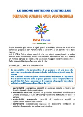 Anche le scelte più banali di ogni giorno si rivelano essere un aiuto e un
contributo prezioso per incrementare le abitudini a un corretto uso delle
risorse.
Noi di ISEA Onlus siamo convinti che se alcuni accorgimenti e azioni
entrano nella quotidianità diventano abitudini endemiche tali da indurre
un minore spreco di risorse, ma anche un maggior risparmio economico.
Della sostenibilità si può fare uno stile di vita.
Innanzitutto …. cos’è la sostenibilità?
 sostenibilità economica: capacità di generare reddito e lavoro per
il sostentamento della popolazione
 sostenibilità sociale: capacità di garantire condizioni di benessere
umano (sicurezza, salute, istruzione) equamente distribuite per classi e
genere
 sostenibilità ambientale: capacità di mantenere qualità e
riproducibilità delle risorse naturali
 sostenibilità istituzionale: capacità di assicurare condizioni di
stabilità, democrazia, partecipazione, giustizia
La sostenibilità è la caratteristica di un processo o di uno stato che
può mantenuto ad un certo livello indefinitamente nel corso del
Per la società moderna questo termine indica l’esistenza di "equilibrio
fra soddisfacimento delle esigenze presenti senza compromettere la
possibilità future generazioni di sopperire alle proprie" secondo la
definizione del Brundtland del
 