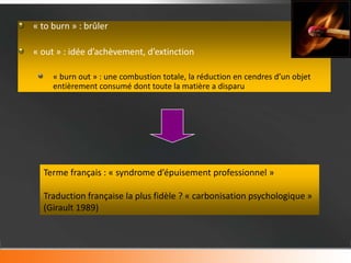 « to burn » : brûler

« out » : idée d’achèvement, d’extinction

     « burn out » : une combustion totale, la réduction en cendres d’un objet
     entièrement consumé dont toute la matière a disparu




  Terme français : « syndrome d’épuisement professionnel »

  Traduction française la plus fidèle ? « carbonisation psychologique »
  (Girault 1989)
 