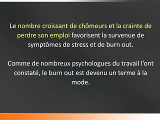 Le nombre croissant de chômeurs et la crainte de
   perdre son emploi favorisent la survenue de
      symptômes de stress et de burn out.

Comme de nombreux psychologues du travail l’ont
  constaté, le burn out est devenu un terme à la
                      mode.
 