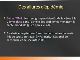 Selon l’OMS : le stress grimpera bientôt de la 4éme à la
2 ème place dans l’échelle des problèmes menaçant la
santé mondiale (juste après le sida)

1 salarié européen sur 5 souffre de troubles de santé
liés au stress au travail (INRS Institut National de
recherche et de sécurité 2008)
 