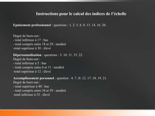 Instructions pour le calcul des indices de l’échelle

Epuisement professionnel : questions : 1. 2. 3. 6. 8. 13. 14. 16. 20.


Degré de burn-out :
- total inférieur à 17 : bas
- total compris entre 18 et 29 : modéré
-total supérieur à 30 : élevé
Dépersonnalisation : questions : 5. 10. 11. 15. 22.
Degré de burn-out :
- total inférieur à 5 : bas
- total compris entre 6 et 11 : modéré
-total supérieur à 12 : élevé
Accomplissement personnel : question : 4. 7. |9. 12. 17. 18. 19. 21.
Degré de burn-out :
- total supérieur à 40 : bas
- total compris entre 34 et 39 : modéré
-total inférieur à 33 : élevé
 
