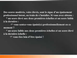 Des scores modérés, voire élevés, sont le signe d’un épuisement
professionnel latent, en train de s’installer. Si vous avez obtenu :
   * un score élevé aux deux premières échelles et un score faible
à la dernière :
        vous sentez-vous épuisé(e) professionnellement en ce
moment ?
   * un score faible aux deux premières échelles et un score élevé
à la dernière échelle :
       vous êtes loin d’être épuisé !
 