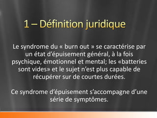 Le syndrome du « burn out » se caractérise par
     un état d’épuisement général, à la fois
psychique, émotionnel et mental; les «batteries
  sont vides» et le sujet n’est plus capable de
       récupérer sur de courtes durées.

Ce syndrome d’épuisement s’accompagne d’une
            série de symptômes.
 