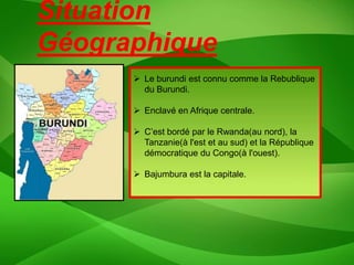 Situation
Géographique
       Le burundi est connu comme la Rebublique
        du Burundi.

       Enclavé en Afrique centrale.

       C’est bordé par le Rwanda(au nord), la
        Tanzanie(à l'est et au sud) et la République
        démocratique du Congo(à l'ouest).

       Bajumbura est la capitale.
 