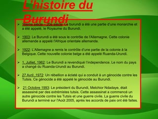 L’histoire du
   Burundi
 16ème siècle – 20e siècle: Le burundi a été une partie d’une monarchie et
  a été appelé, le Royaume du Burundi.

 1903: Le Burundi a été sous le contrôle de l'Allemagne. Cette colonie
  allemande a appelé l'Afrique orientale allemande.

 1922: L’Allemagne a remis le contrôle d’une partie de la colonie à la
  Belgique. Cette nouvelle colonie belge a été appelé Ruanda-Urundi.

 1, Julliet, 1962: Le Burundi a revendiqué l’independence. Le nom du pays
  a changé du Ruanda-Urundi au Burundi.

 27 Avril ,1972: Un rébellion a éclaté qui a conduit à un génocide contre les
  Tutsis. Ce génocide a été appelé le génocide au Burundi.

 21 Octobre 1993: Le président du Burundi, Melchior Ndadaye, était
  assassiné par des extrémistes tutsis. Cette assassinat a commencé un
  autre génocide contre les Tutsis et une guerre civile. La guerre civile du
  Burundi a terminé sur l'Août 2005, après les accords de paix ont été faites.
 