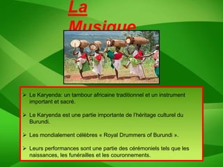 La
                  Musique


 Le Karyenda: un tambour africaine traditionnel et un instrument
  important et sacré.

 Le Karyenda est une partie importante de l’héritage culturel du
  Burundi.

 Les mondialement célèbres « Royal Drummers of Burundi ».

 Leurs performances sont une partie des cérémoniels tels que les
  naissances, les funérailles et les couronnements.
 