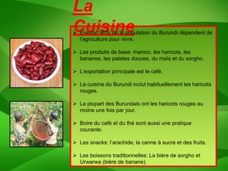 La
Cuisine
 Environ 90% de la population du Burundi dépendent de
  l’agriculture pour vivre.

 Les produits de base: manioc, les haricots, les
  bananes, les patates douces, du maïs et du sorgho.

 L’exportation principale est le café.

 La cuisine du Burundi inclut habituellement les haricots
  rouges.

 La plupart des Burundais ont les haricots rouges au
  moins une fois par jour.

 Boire du café et du thé sont aussi une pratique
  courante.

 Les snacks: l’arachide, la canne à sucre et des fruits.

 Les boissons traditionnelles: La bière de sorgho et
  Urwarwa (bière de banane).
 