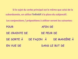 Si le sujet du verbe principal est le même que celui de la
subordonnée, on utilise l’infinitif à la place du subjonctif.
Les conjonctions / prépositions à utiliser seront les suivantes:
POUR

AFIN DE

DE CRAINTE DE

DE PEUR DE

DE SORTE À
EN VUE DE

DE FAÇON À

DE MANIÈRE À

DANS LE BUT DE

 