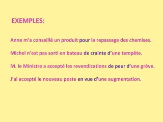 EXEMPLES:
Anne m’a conseillé un produit pour le repassage des chemises.
Michel n’est pas sorti en bateau de crainte d’une tempête.
M. le Ministre a accepté les revendications de peur d’une grève.
J’ai accepté le nouveau poste en vue d’une augmentation.

 