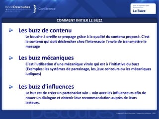 COMMENT INITIER LE BUZZ

Les buzz de contenu
  Le bouche à oreille se propage grâce à la qualité du contenu proposé. C'est
  le contenu qui doit déclencher chez l'internaute l'envie de transmettre le
  message


Les buzz mécaniques
  C'est l'utilisation d'une mécanique virale qui est à l'initiative du buzz
  (Exemples: les systèmes de parrainage, les jeux concours ou les mécaniques
  ludiques)


Les buzz d'influences
  Le but est de créer un partenariat win – win avec les influenceurs afin de
  nouer un dialogue et obtenir leur recommandation auprès de leurs
  lecteurs.
 
