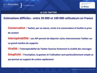LE CAS TWITTER

Estimations difficiles : entre 20 000 et 100 000 utilisateurs en France


   Conversation : Twitter, par sa nature, incite à la conversation et facilite la prise
   de contact

   Interopérabilité : son API permet de déporter et/ou interconnecter Twitter sur
   un grand nombre de supports

   Viralité : l'interopérabilité de Twitter favorise fortement la viralité des messages
   Simplicité : l'inscription, la gestion et l'utilisation sont particulièrement simple ce
   qui permet au support de croitre rapidement
 