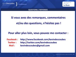 QUESTIONS / REPONSES



   Si vous avez des remarques, commentaires
        et/ou des questions, n'hésitez pas !


 Pour aller plus loin, vous pouvez me contacter :

Facebook :   http://www.facebook.com/kevindescoubes
 Twitter :   http://twitter.com/kevindescoubes
  Mail :     kevindescoubes@gmail.com
 