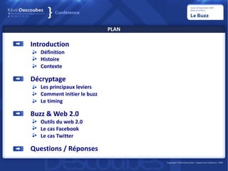 PLAN

Introduction
   Définition
   Histoire
   Contexte

Décryptage
   Les principaux leviers
   Comment initier le buzz
   Le timing

Buzz & Web 2.0
   Outils du web 2.0
   Le cas Facebook
   Le cas Twitter

Questions / Réponses
 