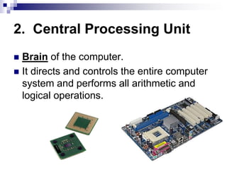 2. Central Processing Unit
 Brain of the computer.
 It directs and controls the entire computer
system and performs all arithmetic and
logical operations.
 
